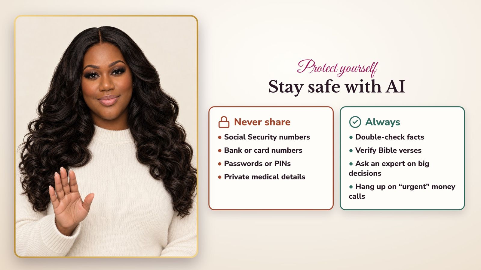 Stay safe with AI. Never share: Social Security numbers, bank or card numbers, passwords or PINs, private medical details. Always: double-check facts, verify Bible verses, ask an expert on big decisions, hang up on urgent money calls.